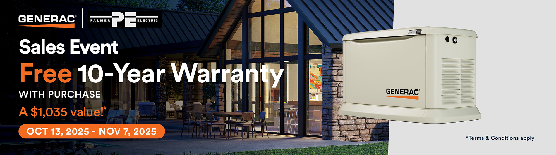 Generac Fall 2025 Sales Event. Free 10-Year Warranty with purchase. A $1,035 value!* From OCT 13, 2025 – NOV 7, 2025. * Terms & conditions apply. Contact us for details. 