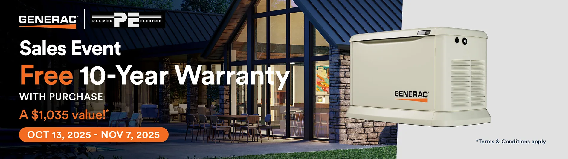 Generac Fall 2025 Sales Event. Free 10-Year Warranty with purchase. A $1,035 value!* From OCT 13, 2025 - NOV 7, 2025. * Terms &amp; conditions apply.  Contact us for details.